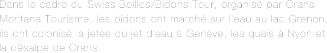 Dans le cadre du Swiss Boilles/Bidons Tour, organisé par Crans Montana Tourisme, les bidons ont marché sur l’eau au lac Grenon, ils ont colonisé la jetée du jet d’eau à Genève, les quais à Nyon et la désalpe de Crans. 