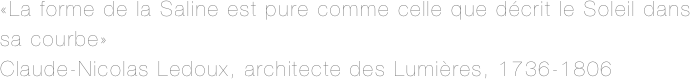 «La forme de la Saline est pure comme celle que décrit le Soleil dans sa courbe»
Claude-Nicolas Ledoux, architecte des Lumières, 1736-1806