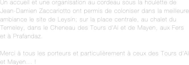 Un accueil et une organisation au cordeau sous la houlette de Jean-Damien Zaccariotto ont permis de coloniser dans la meilleure ambiance le site de Leysin; sur la place centrale, au chalet du Temeley, dans le Cheneau des Tours d’Aï et de Mayen, aux Fers et à Prafandaz.

Merci à tous les porteurs et particulièrement à ceux des Tours d’Aï et Mayen... !